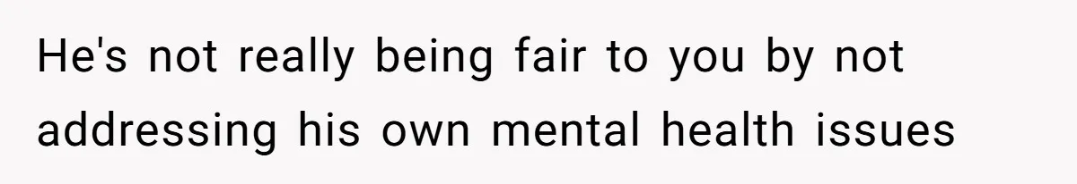He's not really being fair to you by not addressing his own mental health issues