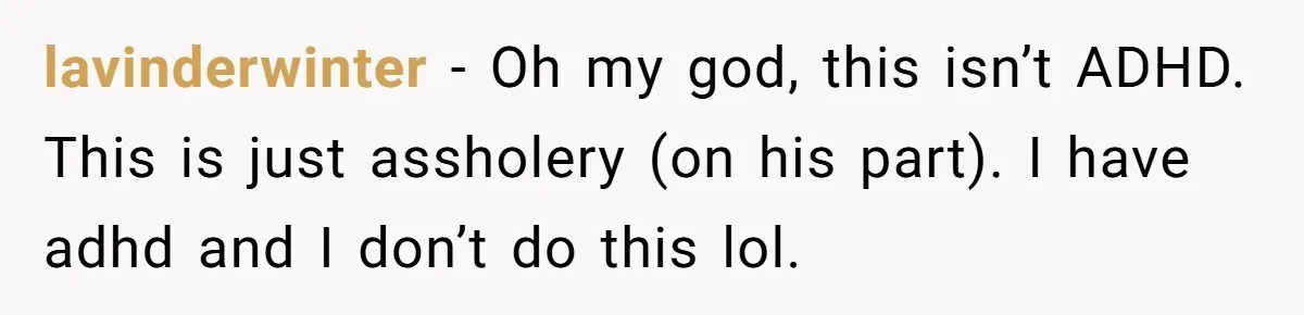 lavinderwinter − Oh my god, this isn’t ADHD. This is just assholery (on his part). I have adhd and I don’t do this lol.