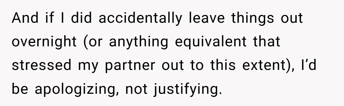 And if I did accidentally leave things out overnight (or anything equivalent that stressed my partner out to this extent), I’d be apologizing, not justifying.