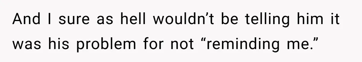 And I sure as hell wouldn’t be telling him it was his problem for not “reminding me.”