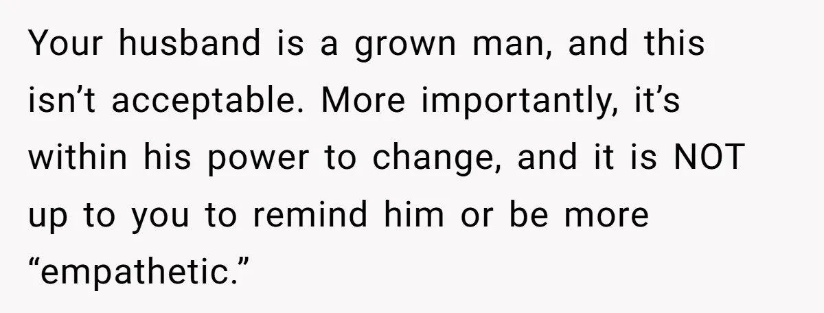 Your husband is a grown man, and this isn’t acceptable. More importantly, it’s within his power to change, and it is NOT up to you to remind him or be...