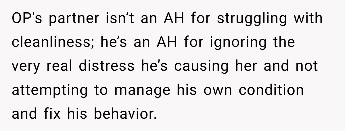 OP's partner isn’t an AH for struggling with cleanliness; he’s an AH for ignoring the very real distress he’s causing her and not attempting to manage his own condition and...