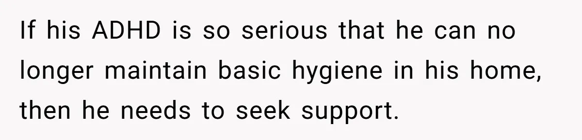 If his ADHD is so serious that he can no longer maintain basic hygiene in his home, then he needs to seek support.
