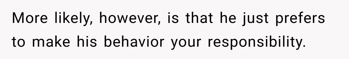 More likely, however, is that he just prefers to make his behavior your responsibility.