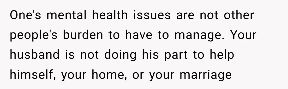 One's mental health issues are not other people's burden to have to manage. Your husband is not doing his part to help himself, your home, or your marriage