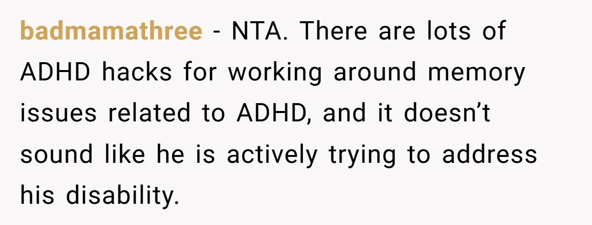 badmamathree − NTA. There are lots of ADHD hacks for working around memory issues related to ADHD, and it doesn’t sound like he is actively trying to address his disability.