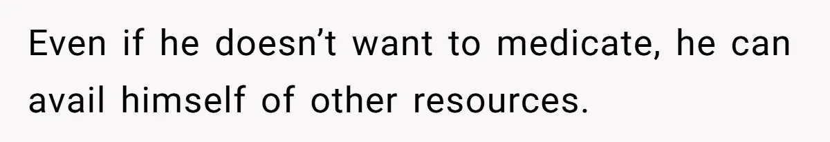 Even if he doesn’t want to medicate, he can avail himself of other resources.