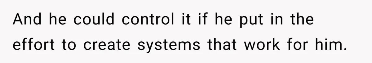 And he could control it if he put in the effort to create systems that work for him.