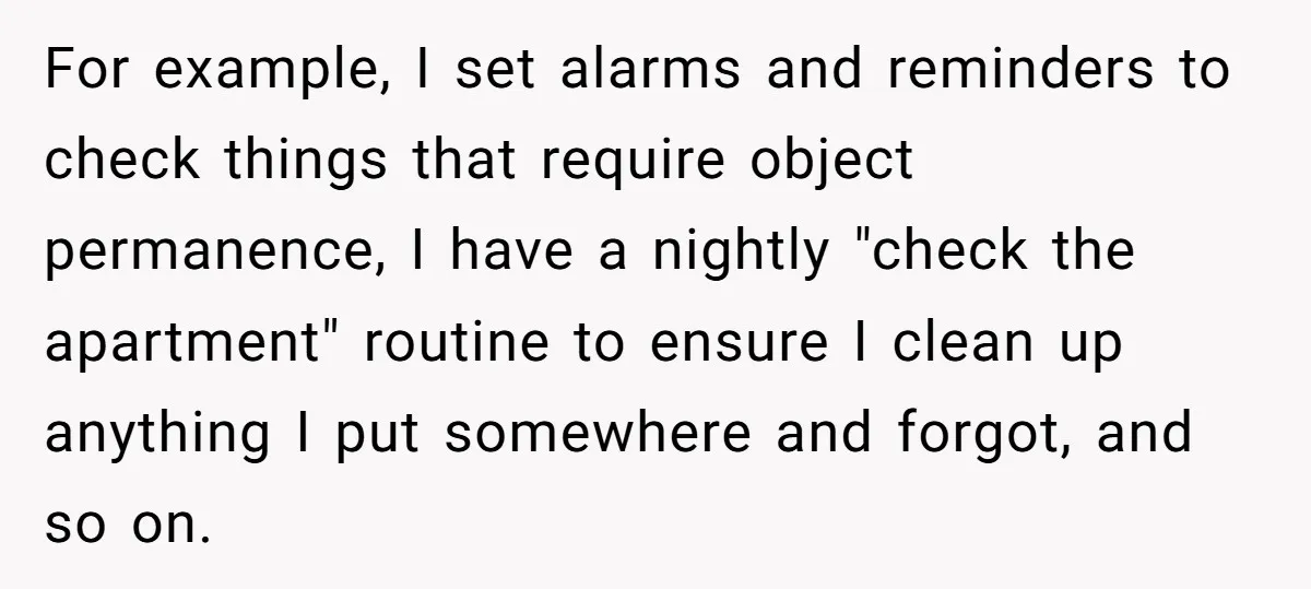 For example, I set alarms and reminders to check things that require object permanence, I have a nightly "check the apartment" routine to ensure I clean up anything I put...