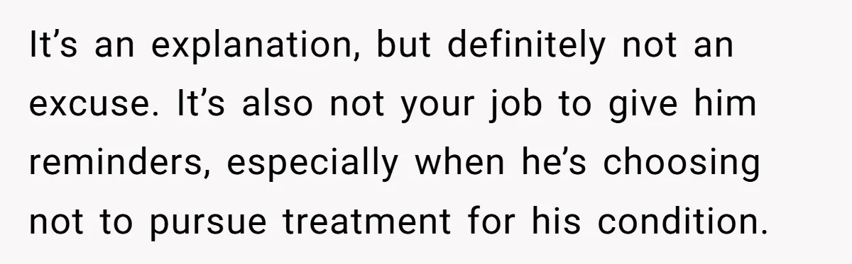 It’s an explanation, but definitely not an excuse. It’s also not your job to give him reminders, especially when he’s choosing not to pursue treatment for his condition.