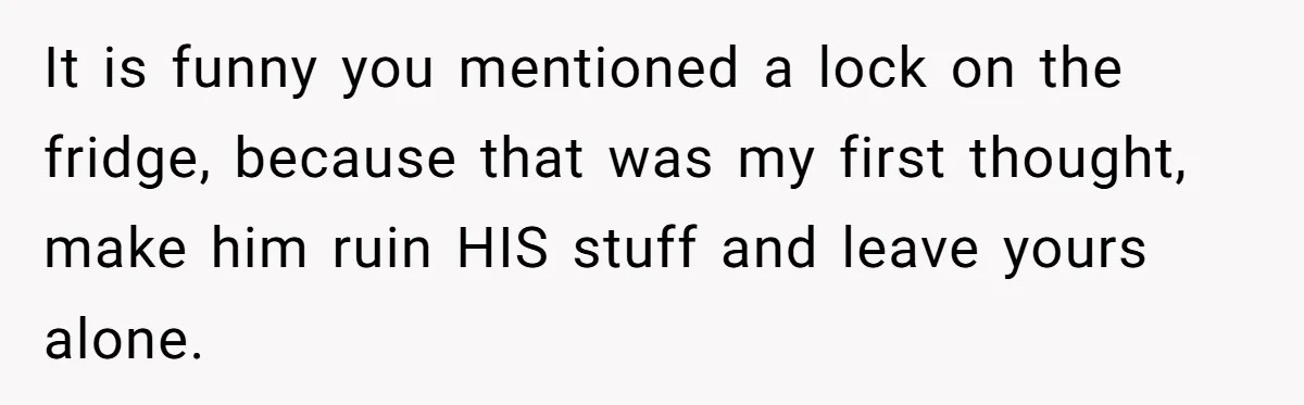 It is funny you mentioned a lock on the fridge, because that was my first thought, make him ruin HIS stuff and leave yours alone.