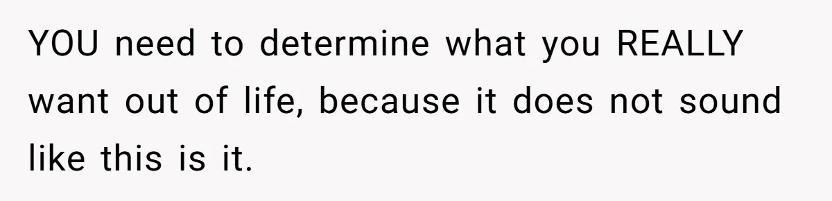YOU need to determine what you REALLY want out of life, because it does not sound like this is it.