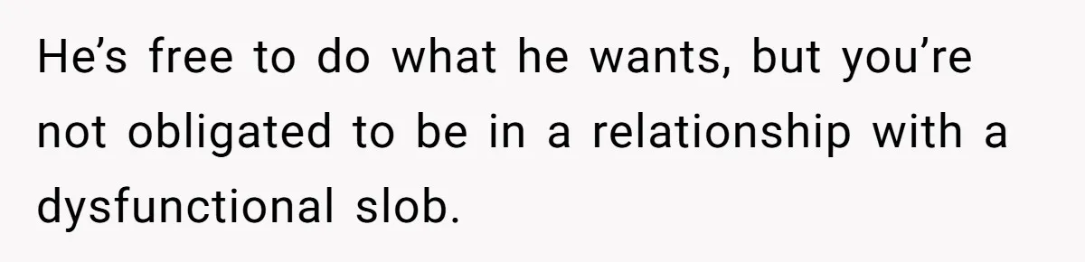 He’s free to do what he wants, but you’re not obligated to be in a relationship with a dysfunctional slob.