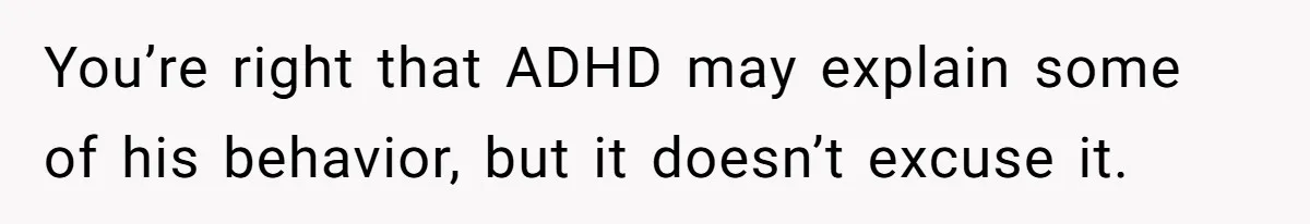 You’re right that ADHD may explain some of his behavior, but it doesn’t excuse it.