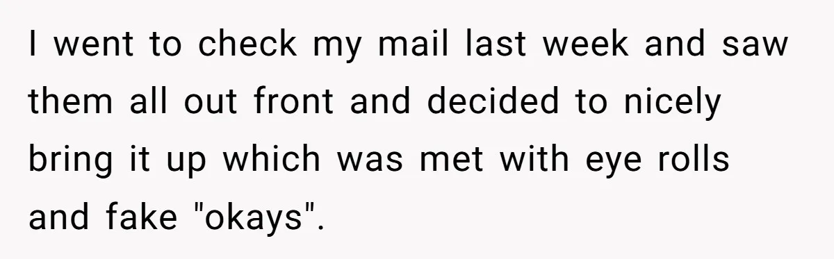 I went to check my mail last week and saw them all out front and decided to nicely bring it up which was met with eye rolls and fake "okays".