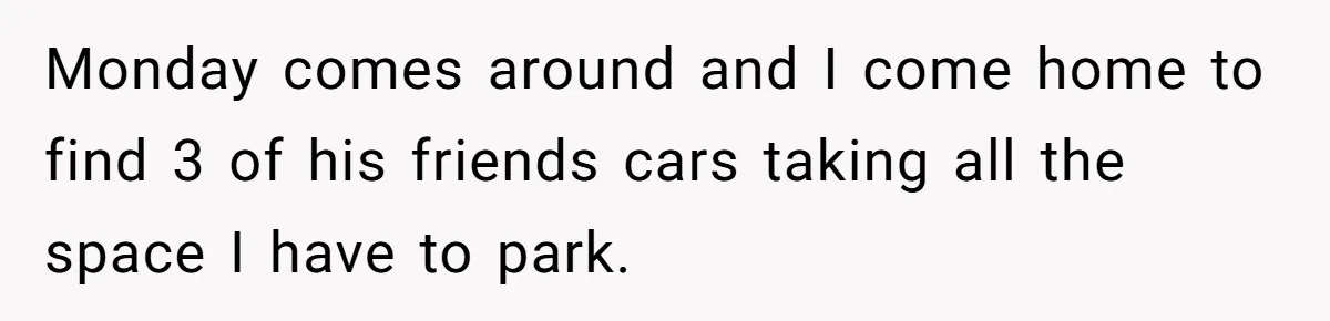 Monday comes around and I come home to find 3 of his friends cars taking all the space I have to park.