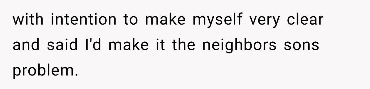 with intention to make myself very clear and said I'd make it the neighbors sons problem.
