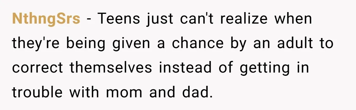 NthngSrs − Teens just can't realize when they're being given a chance by an adult to correct themselves instead of getting in trouble with mom and dad.