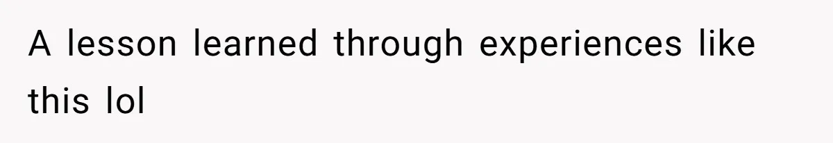 A lesson learned through experiences like this lol