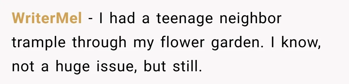 WriterMel − I had a teenage neighbor trample through my flower garden. I know, not a huge issue, but still.