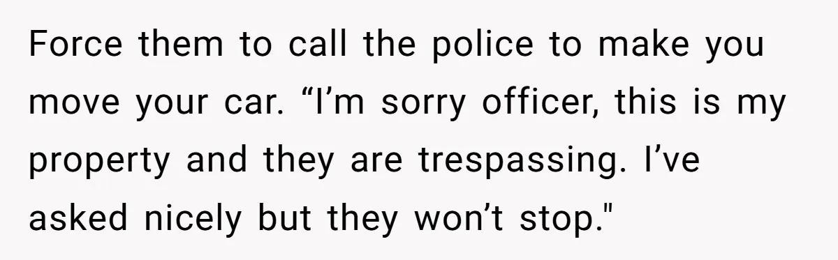 Force them to call the police to make you move your car. “I’m sorry officer, this is my property and they are trespassing. I’ve asked nicely but they won’t stop."