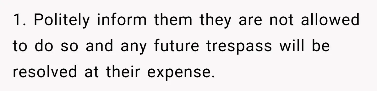 1. Politely inform them they are not allowed to do so and any future trespass will be resolved at their expense.