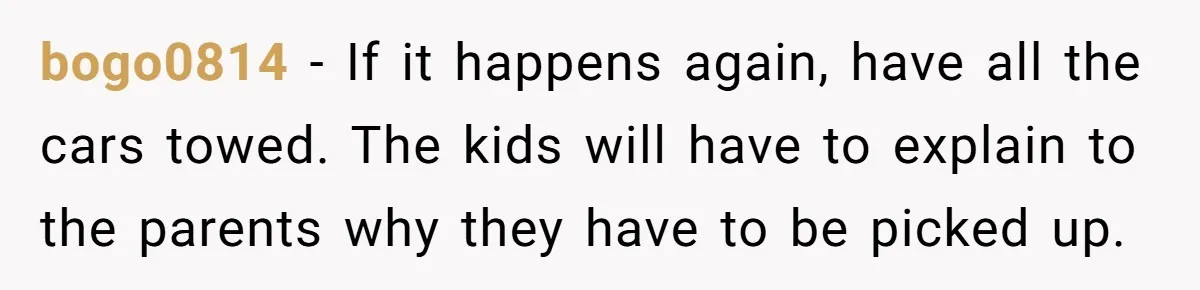 bogo0814 − If it happens again, have all the cars towed. The kids will have to explain to the parents why they have to be picked up.