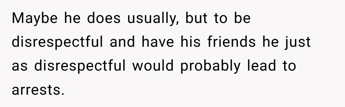 Maybe he does usually, but to be disrespectful and have his friends he just as disrespectful would probably lead to arrests.