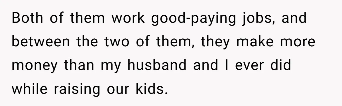 Both of them work good-paying jobs, and between the two of them, they make more money than my husband and I ever did while raising our kids.
