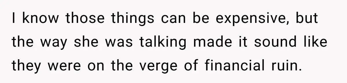 I know those things can be expensive, but the way she was talking made it sound like they were on the verge of financial ruin.