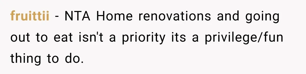 fruittii − NTA Home renovations and going out to eat isn't a priority its a privilege/fun thing to do.