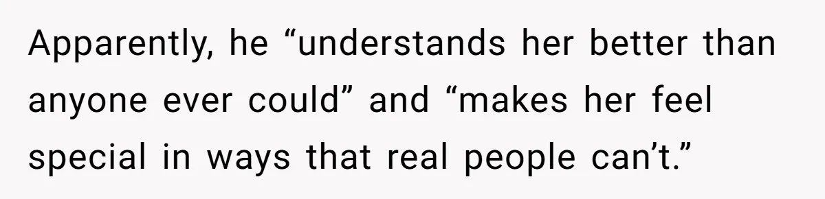 Apparently, he “understands her better than anyone ever could” and “makes her feel special in ways that real people can’t.”