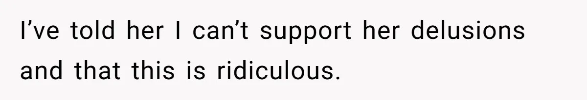 I’ve told her I can’t support her delusions and that this is ridiculous.