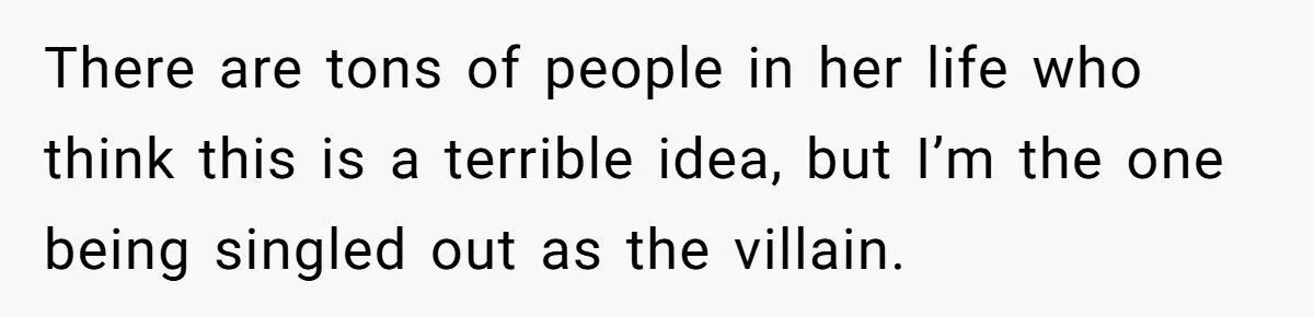 There are tons of people in her life who think this is a terrible idea, but I’m the one being singled out as the villain.