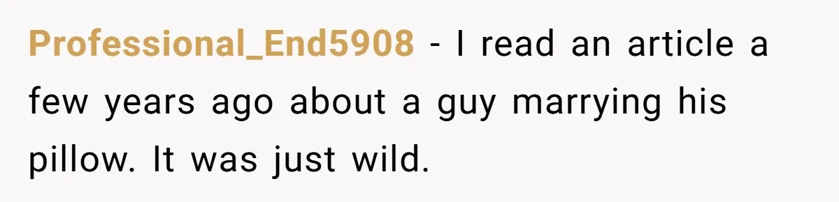 Professional_End5908 − I read an article a few years ago about a guy marrying his pillow. It was just wild.