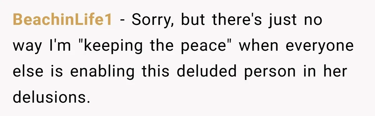 BeachinLife1 − Sorry, but there's just no way I'm "keeping the peace" when everyone else is enabling this deluded person in her delusions.