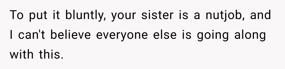 To put it bluntly, your sister is a nutjob, and I can't believe everyone else is going along with this.