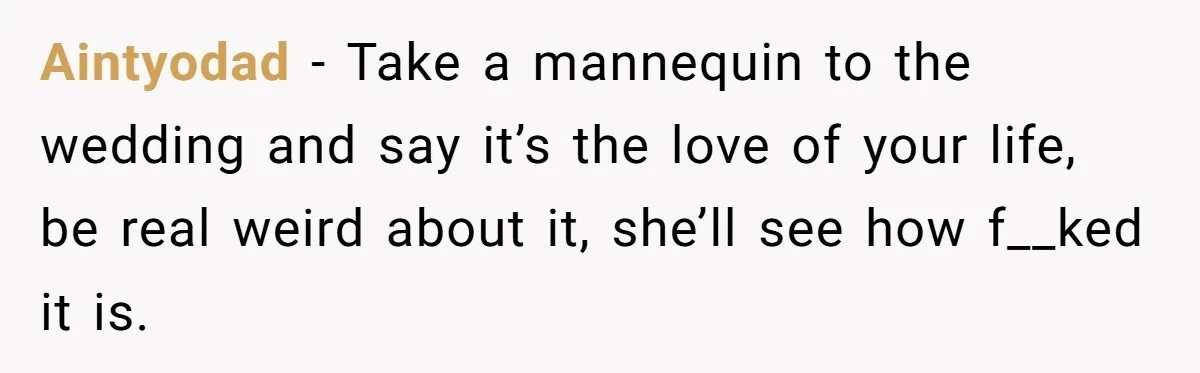 Aintyodad − Take a mannequin to the wedding and say it’s the love of your life, be real weird about it, she’ll see how f__ked it is.