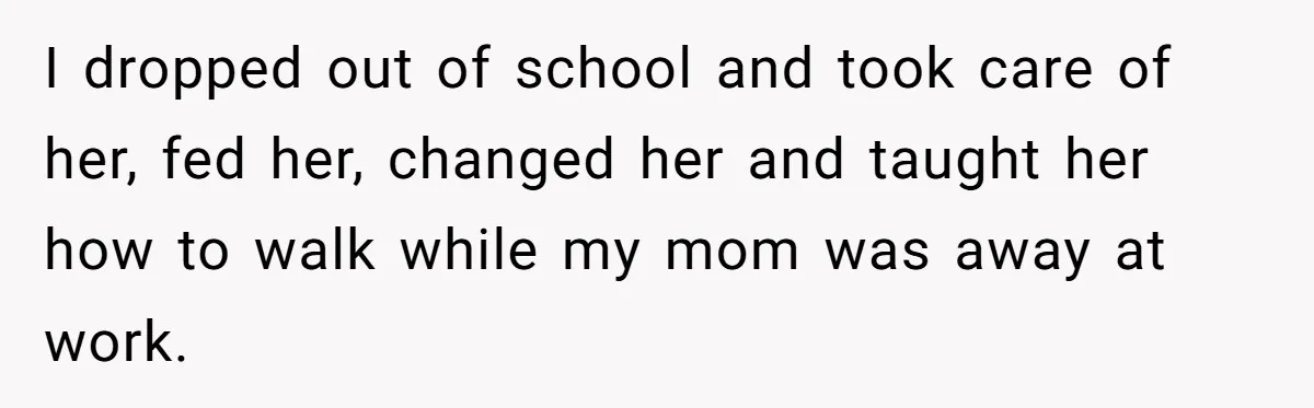 I dropped out of school and took care of her, fed her, changed her and taught her how to walk while my mom was away at work.