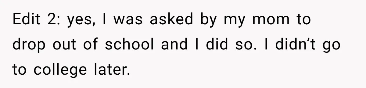 Edit 2: yes, I was asked by my mom to drop out of school and I did so. I didn’t go to college later.