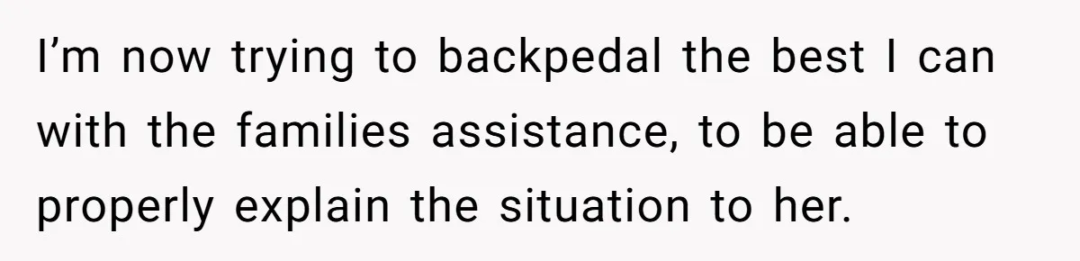 I’m now trying to backpedal the best I can with the families assistance, to be able to properly explain the situation to her.