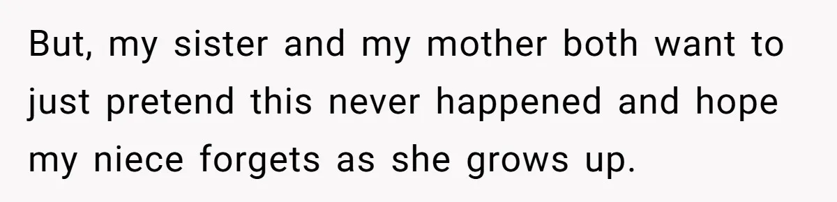 But, my sister and my mother both want to just pretend this never happened and hope my niece forgets as she grows up.