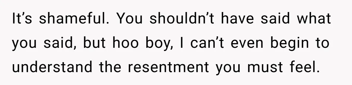 It’s shameful. You shouldn’t have said what you said, but hoo boy, I can’t even begin to understand the resentment you must feel.