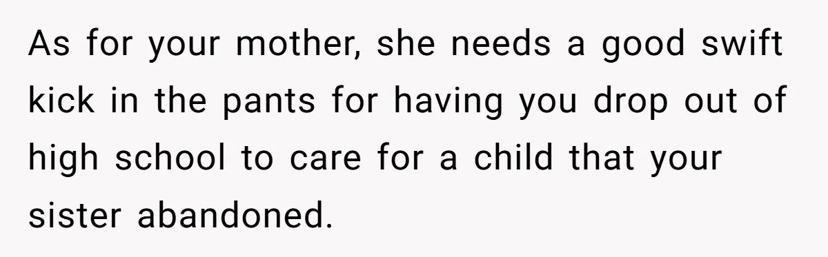 As for your mother, she needs a good swift kick in the pants for having you drop out of high school to care for a child that your sister abandoned.