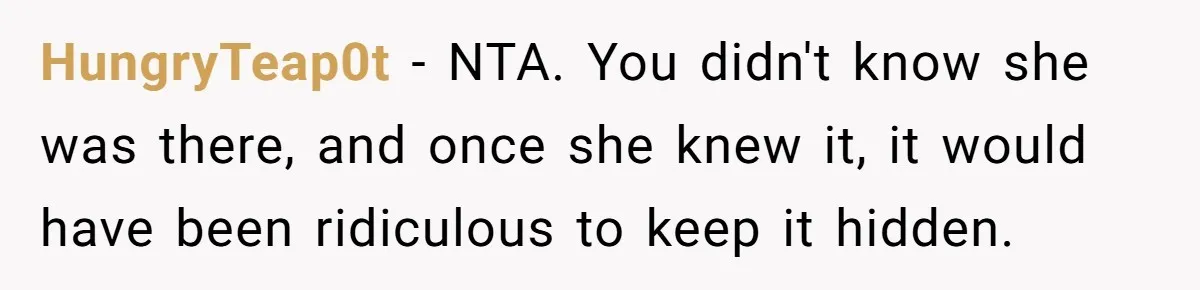 HungryTeap0t − NTA. You didn't know she was there, and once she knew it, it would have been ridiculous to keep it hidden.