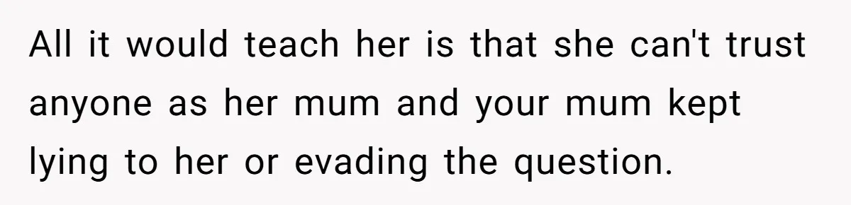 All it would teach her is that she can't trust anyone as her mum and your mum kept lying to her or evading the question.