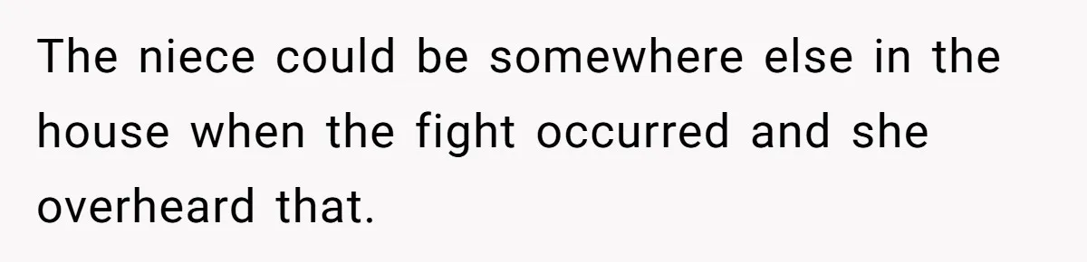 The niece could be somewhere else in the house when the fight occurred and she overheard that.