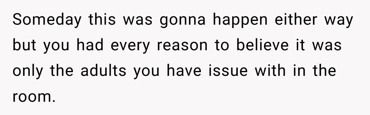 Someday this was gonna happen either way but you had every reason to believe it was only the adults you have issue with in the room.