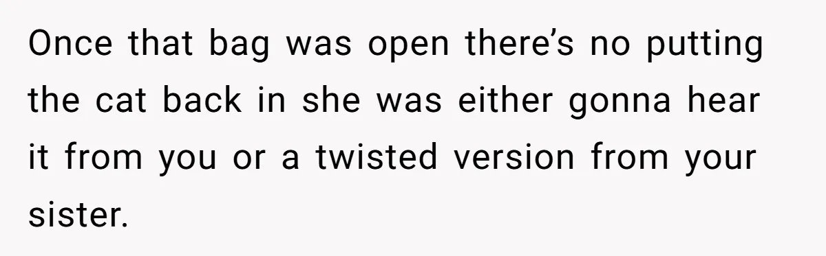 Once that bag was open there’s no putting the cat back in she was either gonna hear it from you or a twisted version from your sister.