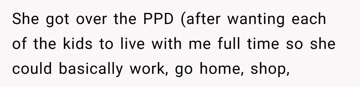 She got over the PPD (after wanting each of the kids to live with me full time so she could basically work, go home, shop,